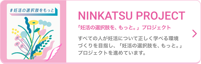 NINKATSU PROJECT 「妊活の選択肢を、もっと。」プロジェクト すべての人が妊活について正しく学べる環境づくりを目指し、「妊活の選択肢を、もっと。」プロジェクトを進めています。