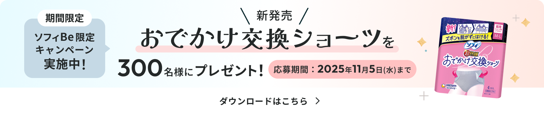 期間限定 ソフィ Be限定キャンペーン実施中！ 新発売 おでかけ交換ショーツを300名様にプレゼント！ 応募期間:2025年11月5日(水)まで ダウンロードはこちら