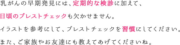 乳がんの早期発見には、定期的な検診に加えて、日頃のブレストチェックも欠かせません。イラストを参考にして、ブレストチェックを習慣にしてください。また、ご家族やお友達にも教えてあげてくださいね。