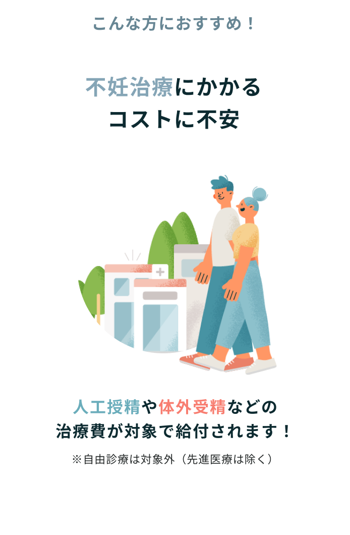 こんな方におすすめ！ 不妊治療にかかるコストに不安 人工授精や体外受精などの治療費が対象で給付されます！ ※自由診療は対象外（先進医療は除く）