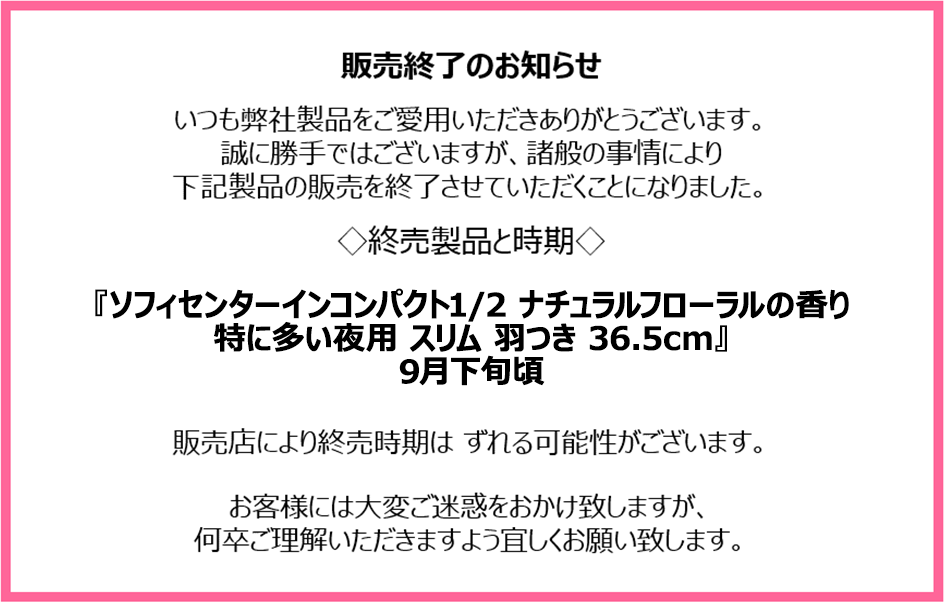 販売終了のお知らせ　いつも弊社製品をご愛用いただきありがとうございます。誠に勝手ではございますが、諸般の事情により下記製品の販売を終了させていただくことになりました。終売製品と時期『ソフィセンターインコンパクト1/2 ナチュラルフローラルの香り 特に多い夜用 スリム 羽つき 36.5cm』9月下旬頃　販売店により終売時期はずれる可能性がございます。お客様には大変ご迷惑をおかけ致しますが、何卒ご理解いただきますよう宜しくお願い致します。