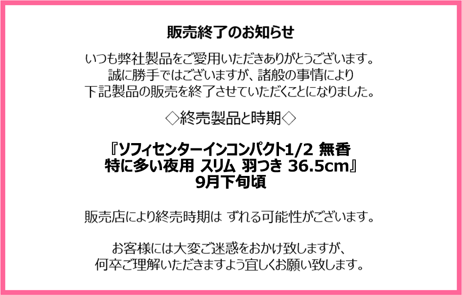 販売終了のお知らせ　いつも弊社製品をご愛用いただきありがとうございます。誠に勝手ではございますが、諸般の事情により下記製品の販売を終了させていただくことになりました。終売製品と時期『ソフィセンターインコンパクト1/2 無香 特に多い夜用 スリム 羽つき 36.5cm』9月下旬頃　販売店により終売時期はずれる可能性がございます。お客様には大変ご迷惑をおかけ致しますが、何卒ご理解いただきますよう宜しくお願い致します。