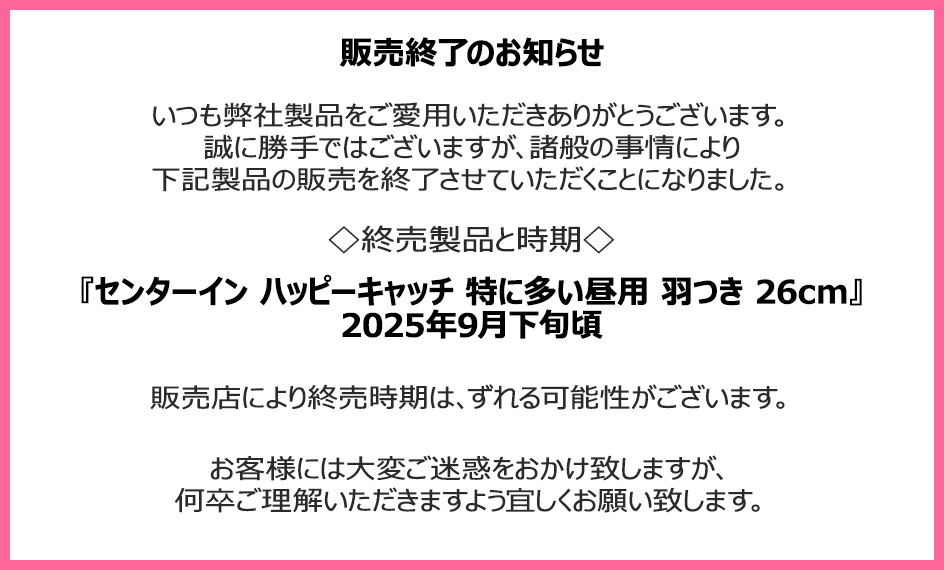販売終了のお知らせ　いつも弊社製品をご愛用いただきありがとうございます。誠に勝手ではございますが、諸般の事情により下記製品の販売を終了させていただくことになりました。終売製品と時期『センターイン ハッピーキャッチ 特に多い昼用 羽つき 26cm』2025年9月下旬頃　販売店により終売時期は、ずれる可能性がございます。お客様には大変ご迷惑をおかけ致しますが、何卒ご理解いただきますよう宜しくお願い致します。