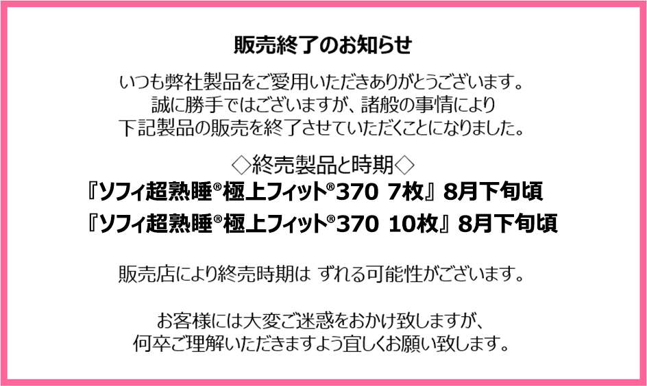 販売終了のお知らせ　いつも弊社製品をご愛用いただきありがとうございます。誠に勝手ではございますが、諸般の事情により下記製品の販売を終了させていただくことになりました。終売製品と時期『ソフィ超熟睡®極上フィット®370 7枚』8月下旬頃『ソフィ超熟睡®極上フィット®370 10枚』8月下旬頃　販売店により終売時期はずれる可能性がございます。お客様には大変ご迷惑をおかけ致しますが、何卒ご理解いただきますよう宜しくお願い致します。