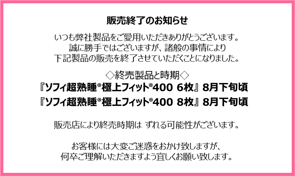 販売終了のお知らせ　いつも弊社製品をご愛用いただきありがとうございます。誠に勝手ではございますが、諸般の事情により下記製品の販売を終了させていただくことになりました。終売製品と時期『ソフィ超熟睡®極上フィット®400 6枚』8月下旬頃『ソフィ超熟睡®極上フィット®400 8枚』8月下旬頃　販売店により終売時期はずれる可能性がございます。お客様には大変ご迷惑をおかけ致しますが、何卒ご理解いただきますよう宜しくお願い致します。