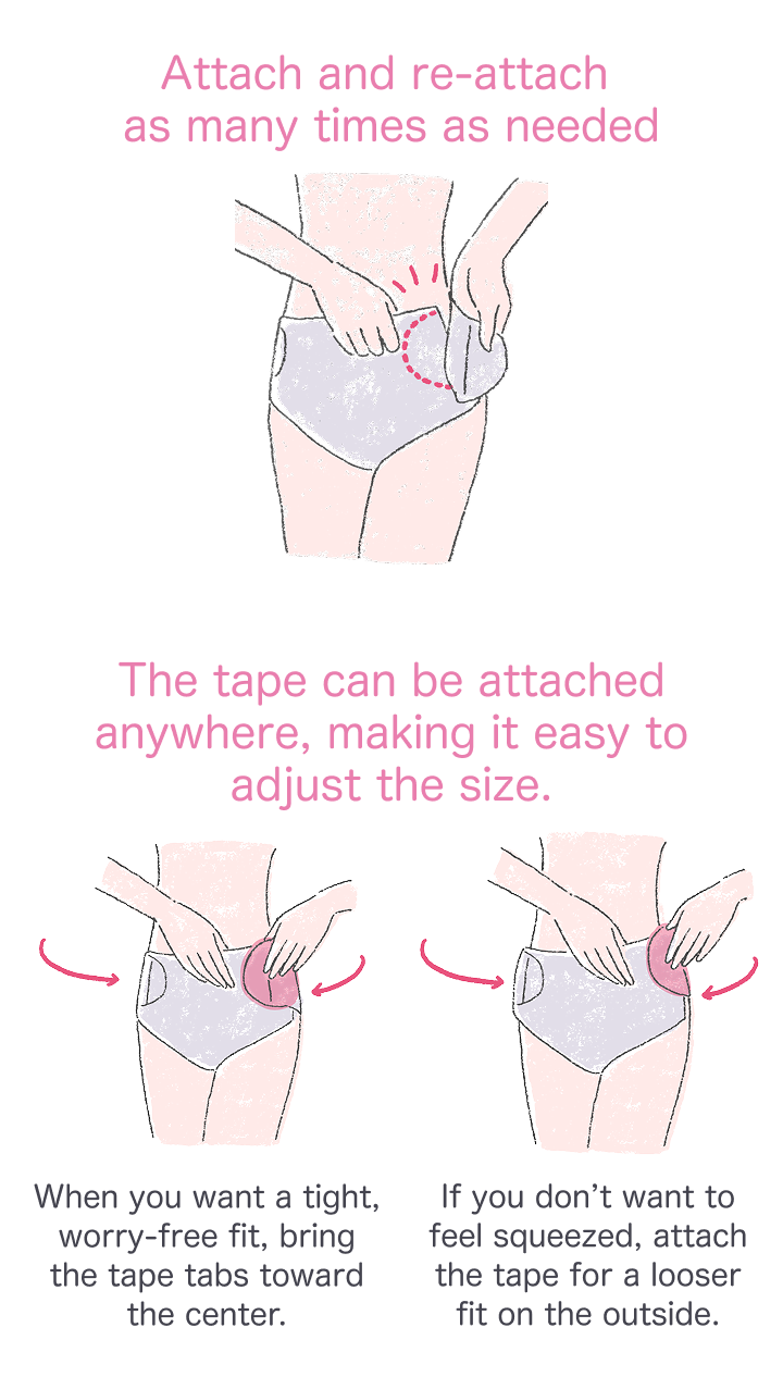 Attach and re-attach as many times as needed The tape can be attached anywhere, making it easy to adjust the size. When you want a tight, worry-free fit, bring the tape tabs toward the center. If you don’t want to feel squeezed, attach the tape for a looser fit on the outside.