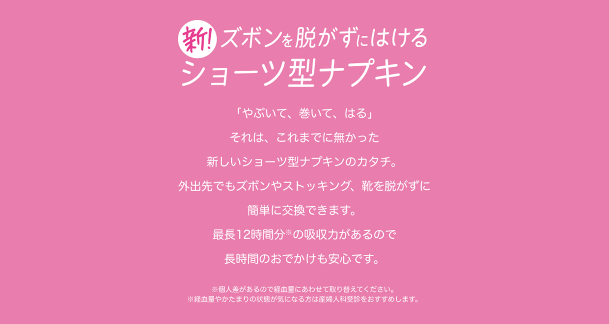 新！ズボンを脱がずにはけるショーツ型ナプキン 「やぶいて、巻いて、はる」 それは、これまでに無かった新しいショーツ型ナプキンのカタチ。 外出先でもズボンやストッキング、靴を脱がずに簡単に交換できます。 最長12時間分※の吸収力があるので長時間のおでかけも安心です。 ※個人差があるので経血量にあわせて取り替えてください。 ※経血量やかたまりの状態が気になる方は産婦人科受診をおすすめします。