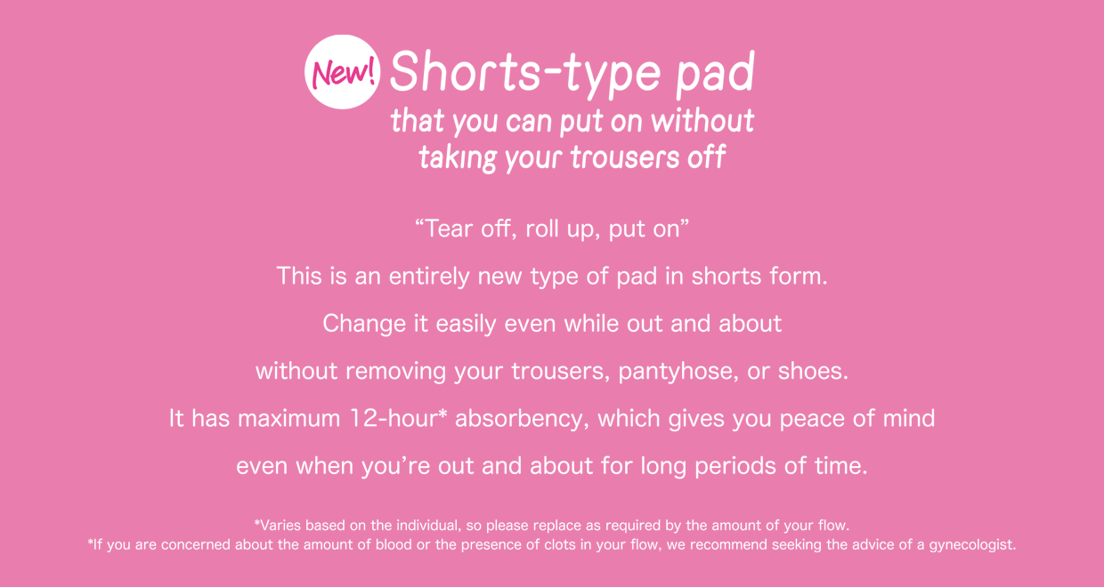 New! Shotrs-type pad that you can put on without taking your trousers off “Tear off, roll up, put on” This is an entirely new type of pad in shorts form. Change it easily even while out and about without removing your trousers, pantyhose, or shoes. It has maximum 12-hour* absorbency, which gives you peace of mind even when you’re out and about for long periods of time. *Varies based on the individual, so please replace as required by the amount of your flow. *If you are concerned about the amount of blood or the presence of clots in your flow, we recommend seeking the advice of a gynecologist.