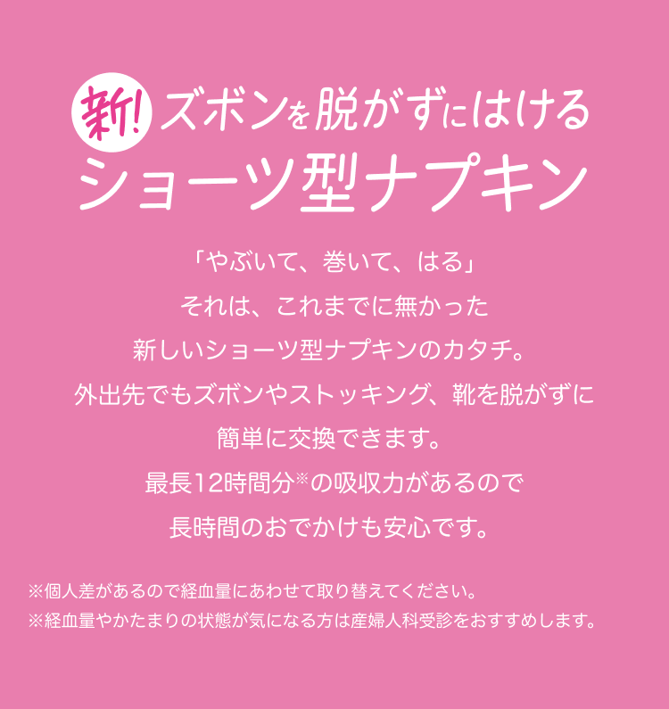 新！ズボンを脱がずにはけるショーツ型ナプキン 「やぶいて、巻いて、はる」 それは、これまでに無かった新しいショーツ型ナプキンのカタチ。 外出先でもズボンやストッキング、靴を脱がずに簡単に交換できます。 最長12時間分※の吸収力があるので長時間のおでかけも安心です。 ※個人差があるので経血量にあわせて取り替えてください。 ※経血量やかたまりの状態が気になる方は産婦人科受診をおすすめします。