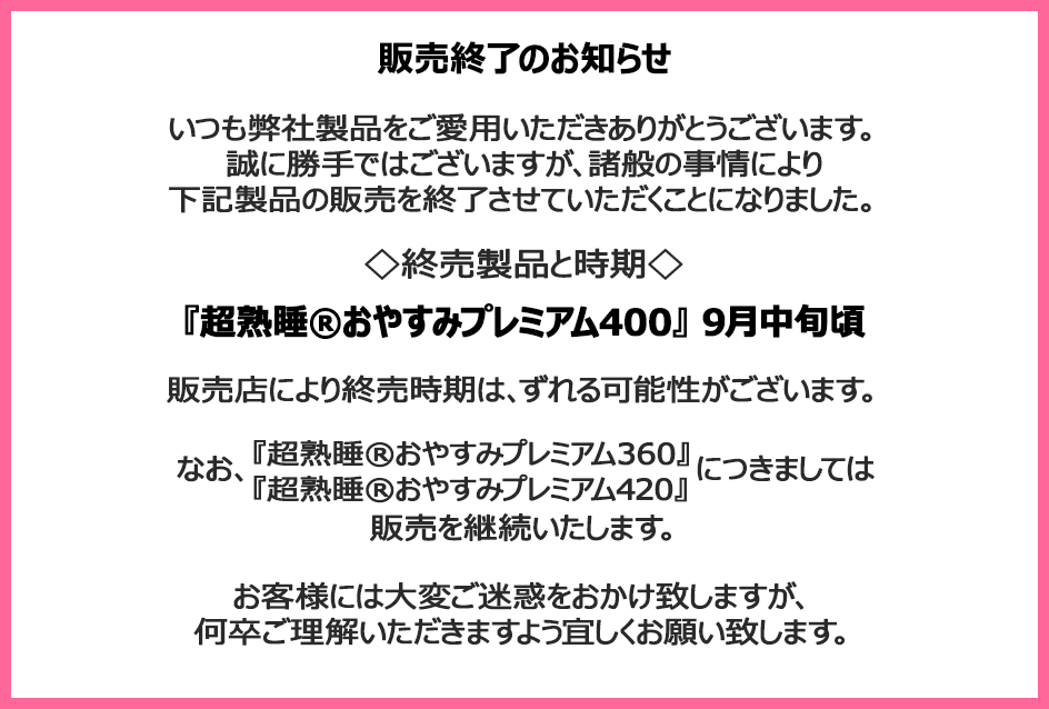 販売終了のお知らせ　いつも弊社製品をご愛用いただきありがとうございます。誠に勝手ではございますが、諸般の事情により下記製品の販売を終了させていただくことになりました。終売製品と時期『超熟睡&reg;おやすみプレミアム400』9月中旬頃 販売店により終売時期は、ずれる可能性がございます。なお、『超熟睡&reg;おやすみプレミアム360』『超熟睡&reg;おやすみプレミアム420』につきましては販売を継続いたします。お客様には大変ご迷惑をおかけ致しますが、何卒ご理解いただきますよう宜しくお願い致します。
