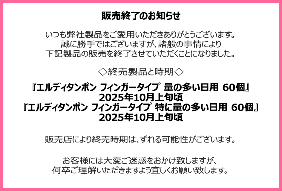 販売終了のお知らせ　いつも弊社製品をご愛用いただきありがとうございます。誠に勝手ではございますが、諸般の事情により下記製品の販売を終了させていただくことになりました。終売製品と時期『エルディタンポン フィンガータイプ 量の多い日用 60個』2025年10月上旬頃『エルディタンポン フィンガータイプ 特に量の多い日用 60個』2025年10月上旬頃　販売店により終売時期は、ずれる可能性がございます。お客様には大変ご迷惑をおかけ致しますが、何卒ご理解いただきますよう宜しくお願い致します。