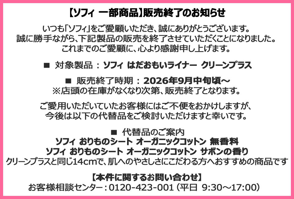 【ソフィ 一部商品】販売終了のお知らせ いつも「ソフィ」をご愛顧いただき、誠にありがとうございます。誠に勝手ながら、下記製品の販売を終了させていただくことになりました。これまでのご愛顧に、心より感謝申し上げます。■対象製品：ソフィ はだおもいライナー クリーンプラス■販売終了時期：2026年9月中旬頃～※店頭の在庫がなくなり次第、販売終了となります。ご愛用いただいていたお客様にはご不便をおかけしますが、今後は以下の代替品をご検討いただけますと幸いです。■代替品のご案内 ソフィ おりものシート オーガニックコットン 無香料 ソフィ おりものシート オーガニックコットン サボンの香り クリーンプラスと同じ14cmで、肌へのやさしさにこだわる方へおすすめの商品です 【本件に関するお問い合わせ】お客様相談センター：0120-423-001（平日9:30～17:00）