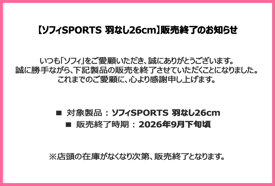 【ソフィSPORTS 羽なし26cm】販売終了のお知らせ いつも「ソフィ」をご愛顧いただき、誠にありがとうございます。誠に勝手ながら、下記製品の販売を終了させていただくことになりました。これまでのご愛顧に、心より感謝申し上げます。■対象製品：ソフィSPORTS 羽なし26cm ■販売終了時期：2026年9月下旬頃 ※店頭の在庫がなくなり次第、販売終了となります。