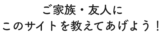 ご家族・友人にこのサイトを教えてあげよう！