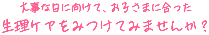 大事な日に向けて、お子さまに合った生理ケアをみつけてみませんか？