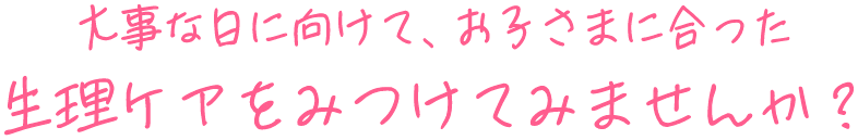 大事な日に向けて、お子さまに合った生理ケアをみつけてみませんか？