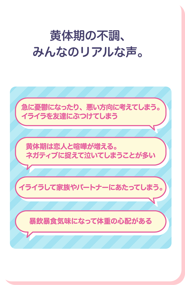 旧丹生憂鬱になったり、悪い方向に考えてしまう。イライラを友達にぶつけてしまう　黄体期は恋人と喧嘩が増える。ネガティブにとらえて泣いてしまうことが多い　イライラして家族やパートナーにあたってしまう。　暴飲暴食気味になって体重の心配がある